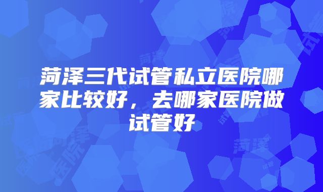 菏泽三代试管私立医院哪家比较好，去哪家医院做试管好
