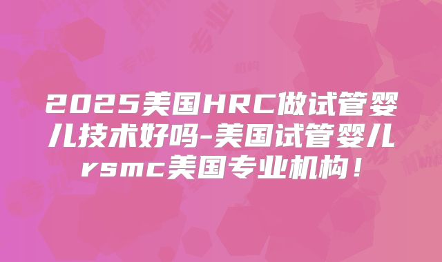 2025美国HRC做试管婴儿技术好吗-美国试管婴儿rsmc美国专业机构！