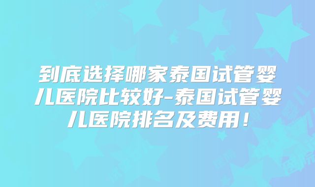 到底选择哪家泰国试管婴儿医院比较好-泰国试管婴儿医院排名及费用！