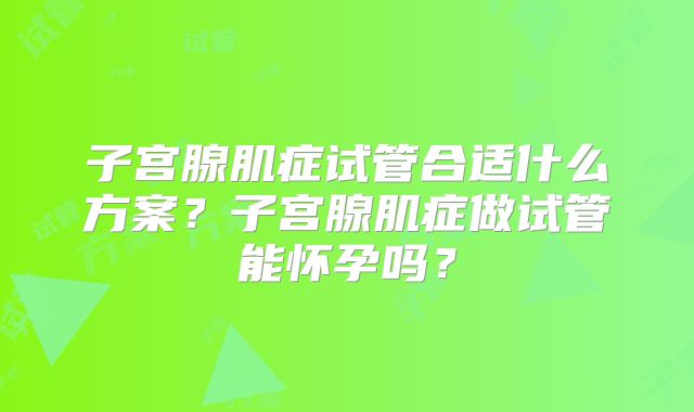 子宫腺肌症试管合适什么方案？子宫腺肌症做试管能怀孕吗？