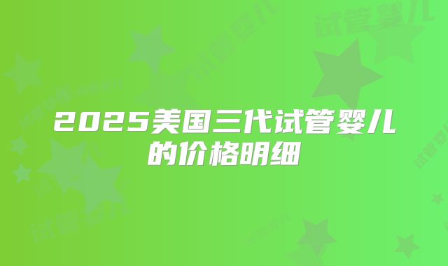 2025美国三代试管婴儿的价格明细