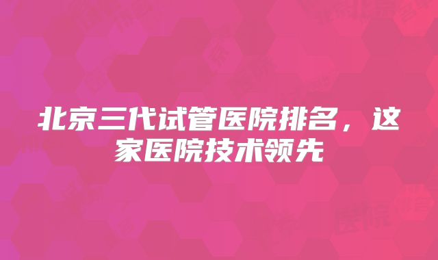 北京三代试管医院排名,这家医院技术领先