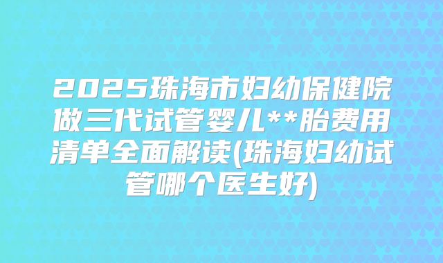 2025珠海市妇幼保健院做三代试管婴儿**胎费用清单全面解读(珠海妇幼试管哪个医生好)