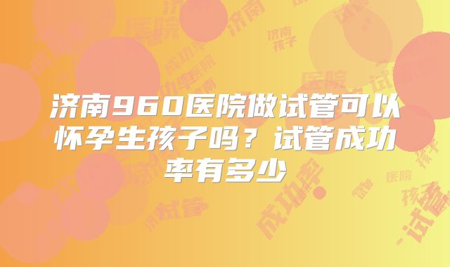 济南960医院做试管可以怀孕生孩子吗？试管成功率有多少
