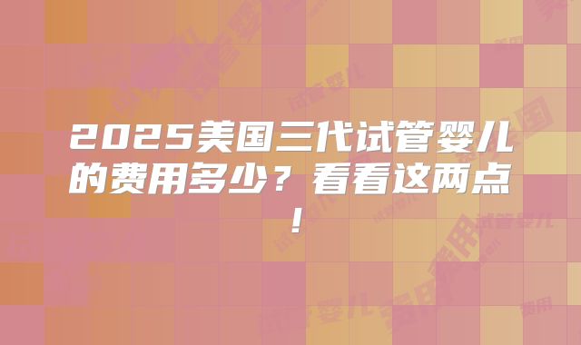 2025美国三代试管婴儿的费用多少？看看这两点！