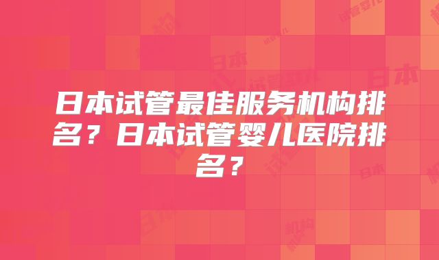 日本试管最佳服务机构排名?日本试管婴儿医院排名?