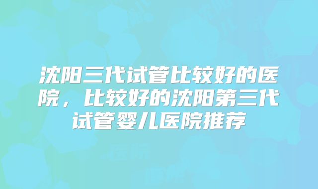 沈阳三代试管比较好的医院,比较好的沈阳第三代试管婴儿医院推荐