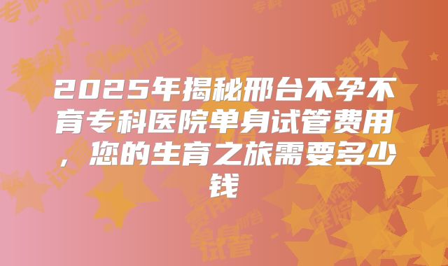 2025年揭秘邢台不孕不育专科医院单身试管费用,您的生育之旅需要多少钱