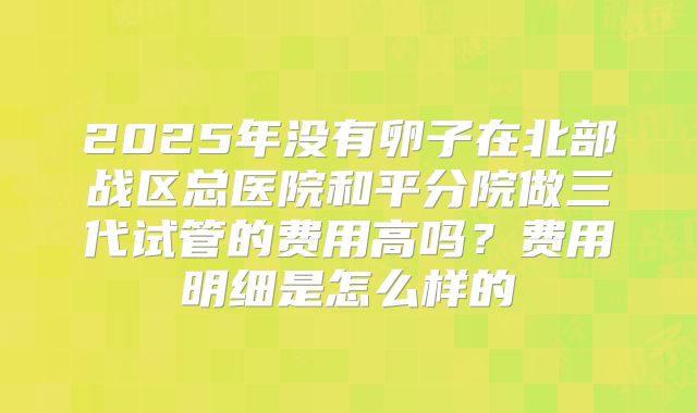 2025年没有卵子在北部战区总医院和平分院做三代试管的费用高吗？费用明细是怎么样的