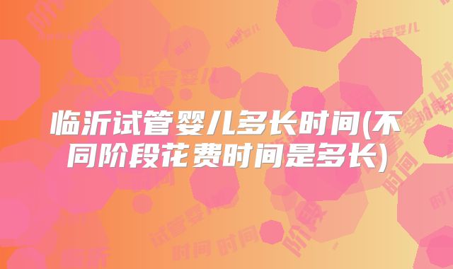 临沂试管婴儿多长时间(不同阶段花费时间是多长)