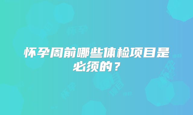 怀孕周前哪些体检项目是必须的?