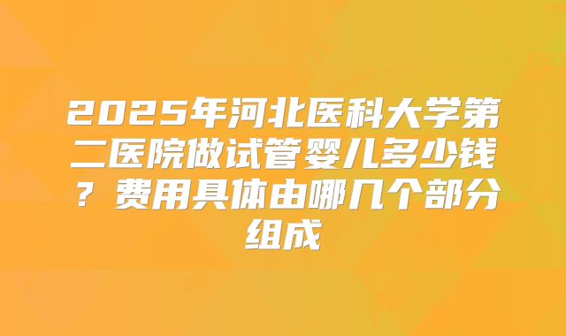 2025年河北医科大学第二医院做试管婴儿多少钱？费用具体由哪几个部分组成