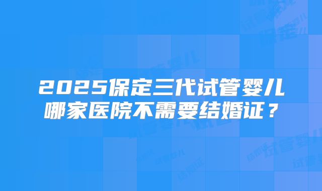 2025保定三代试管婴儿哪家医院不需要结婚证?