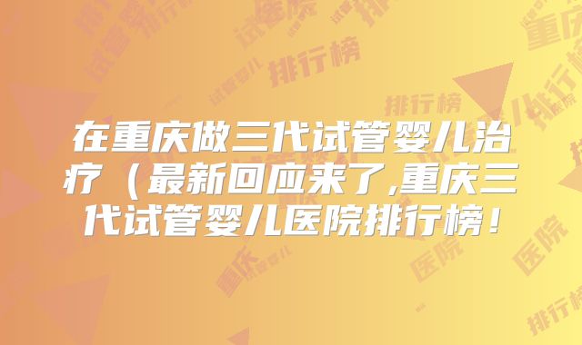 在重庆做三代试管婴儿治疗(最新回应来了,重庆三代试管婴儿医院排行榜!