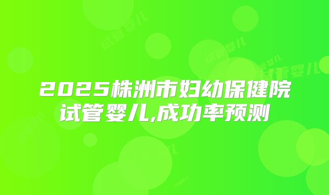 2025株洲市妇幼保健院试管婴儿,成功率预测