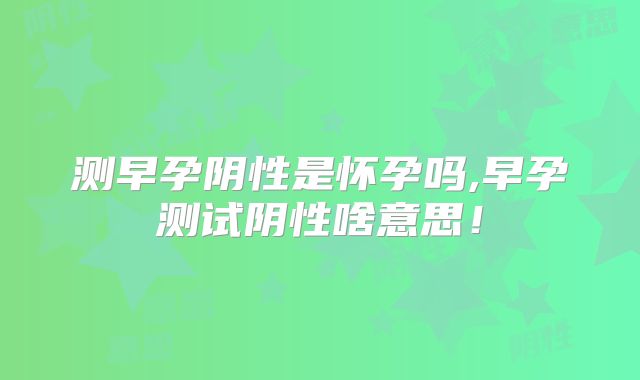 测早孕阴性是怀孕吗,早孕测试阴性啥意思！