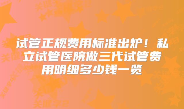 试管正规费用标准出炉！私立试管医院做三代试管费用明细多少钱一览