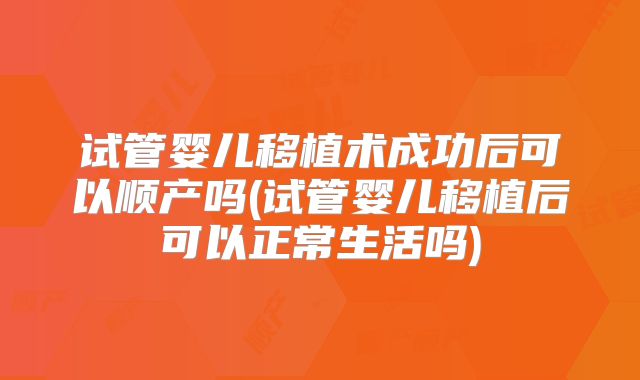 试管婴儿移植术成功后可以顺产吗(试管婴儿移植后可以正常生活吗)