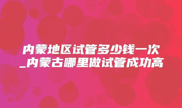 内蒙地区试管多少钱一次_内蒙古哪里做试管成功高