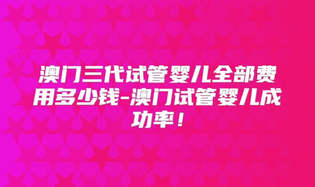 澳门三代试管婴儿全部费用多少钱-澳门试管婴儿成功率！