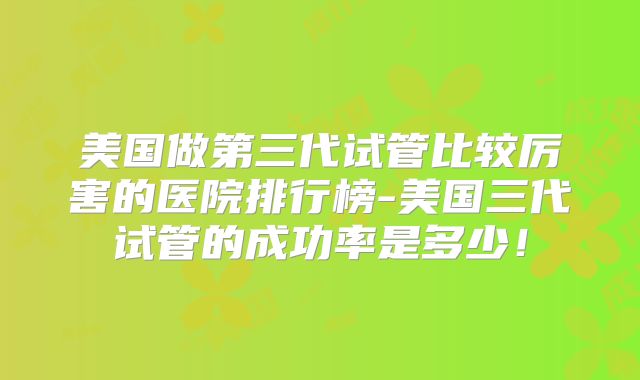 美国做第三代试管比较厉害的医院排行榜-美国三代试管的成功率是多少！