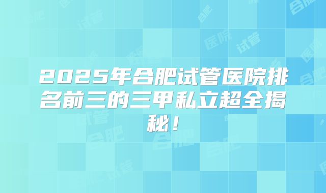 2025年合肥试管医院排名前三的三甲私立超全揭秘！