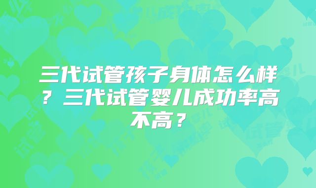 三代试管孩子身体怎么样?三代试管婴儿成功率高不高?