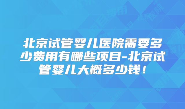 北京试管婴儿医院需要多少费用有哪些项目-北京试管婴儿大概多少钱!