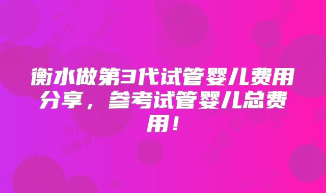 衡水做第3代试管婴儿费用分享，参考试管婴儿总费用！