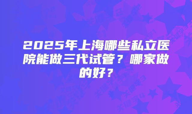 2025年上海哪些私立医院能做三代试管？哪家做的好？