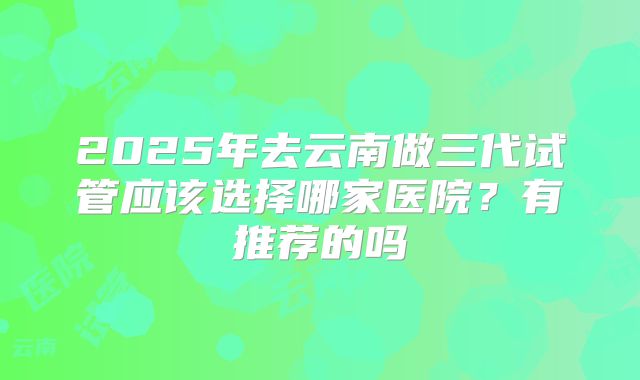 2025年去云南做三代试管应该选择哪家医院？有推荐的吗