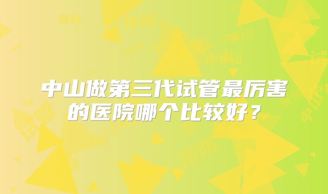 中山做第三代试管最厉害的医院哪个比较好？