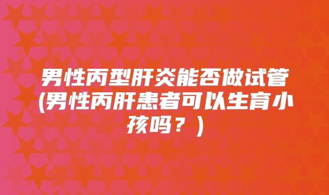 男性丙型肝炎能否做试管(男性丙肝患者可以生育小孩吗?)