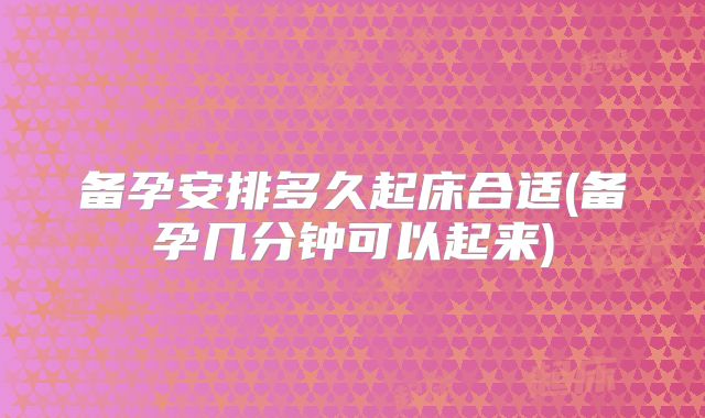 备孕安排多久起床合适(备孕几分钟可以起来)