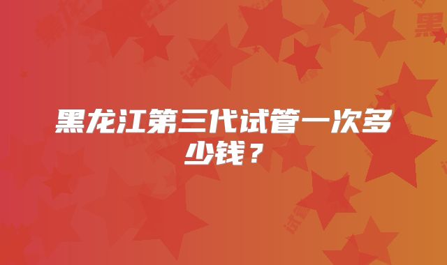黑龙江第三代试管一次多少钱？