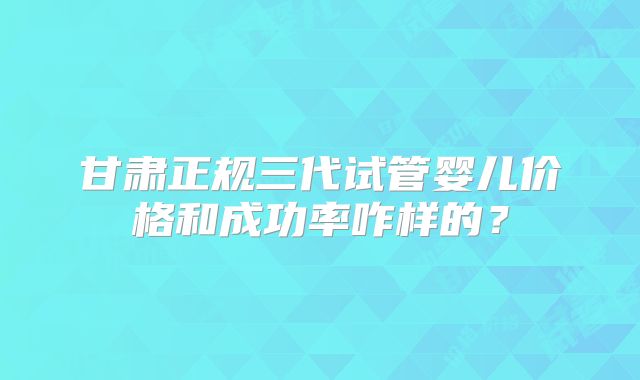 甘肃正规三代试管婴儿价格和成功率咋样的？