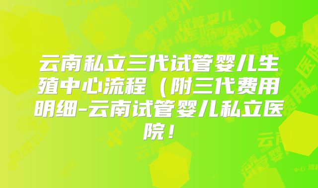 云南私立三代试管婴儿生殖中心流程（附三代费用明细-云南试管婴儿私立医院！