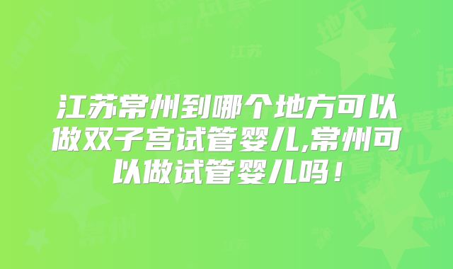 江苏常州到哪个地方可以做双子宫试管婴儿,常州可以做试管婴儿吗！