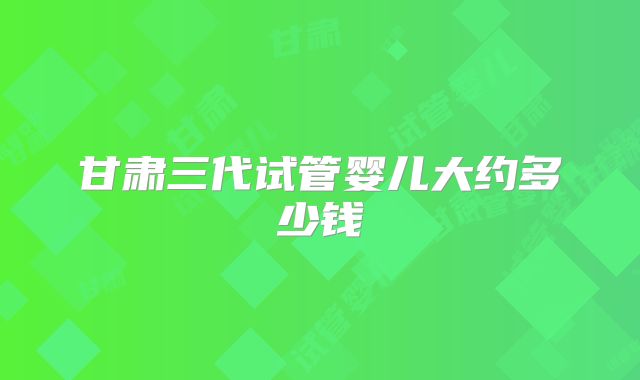 甘肃三代试管婴儿大约多少钱