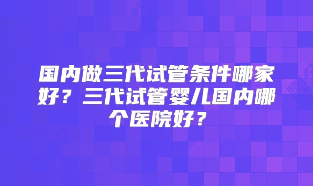国内做三代试管条件哪家好？三代试管婴儿国内哪个医院好？