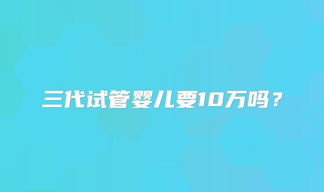 三代试管婴儿要10万吗？