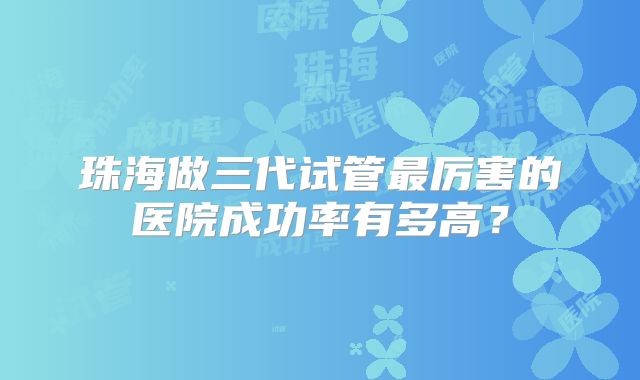 珠海做三代试管最厉害的医院成功率有多高？