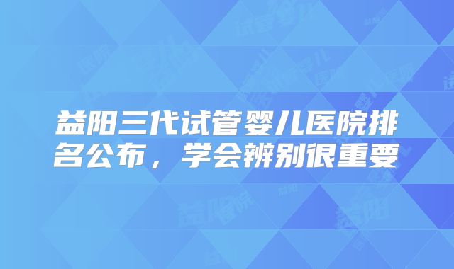 益阳三代试管婴儿医院排名公布，学会辨别很重要