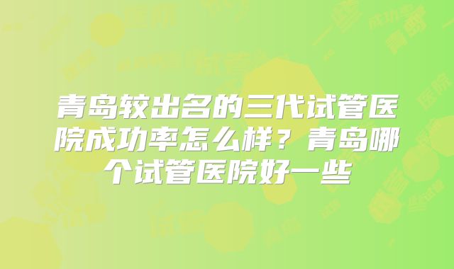 青岛较出名的三代试管医院成功率怎么样？青岛哪个试管医院好一些