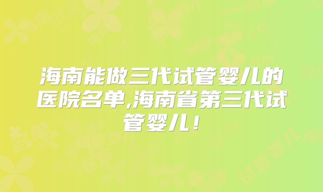 海南能做三代试管婴儿的医院名单,海南省第三代试管婴儿！
