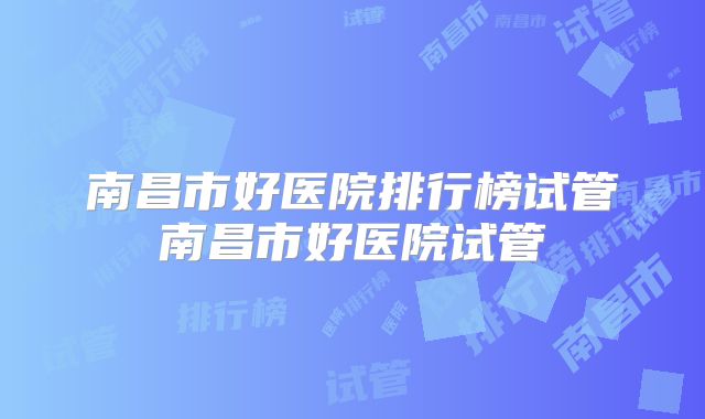 南昌市好医院排行榜试管南昌市好医院试管