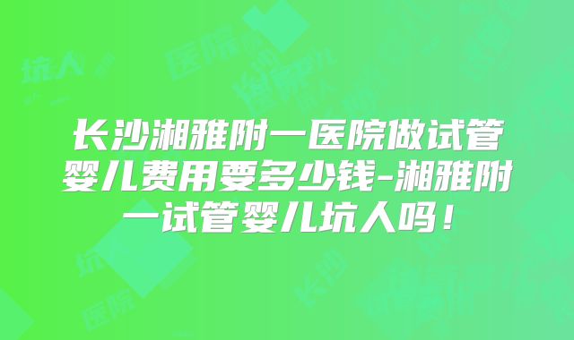长沙湘雅附一医院做试管婴儿费用要多少钱-湘雅附一试管婴儿坑人吗！