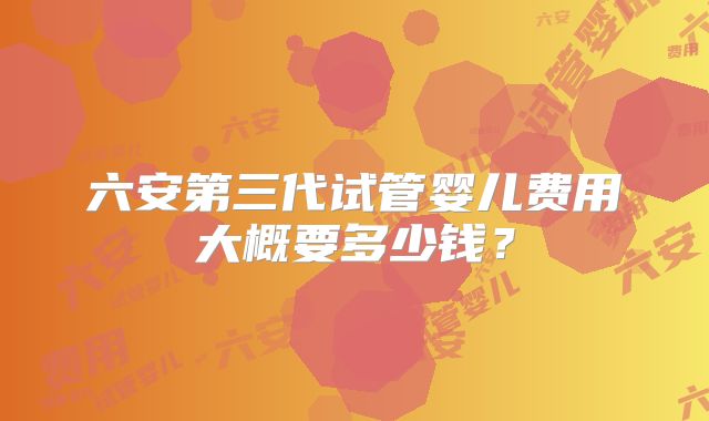 六安第三代试管婴儿费用大概要多少钱？