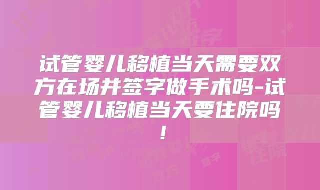 试管婴儿移植当天需要双方在场并签字做手术吗-试管婴儿移植当天要住院吗！