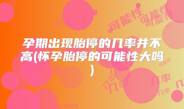 孕期出现胎停的几率并不高(怀孕胎停的可能性大吗)